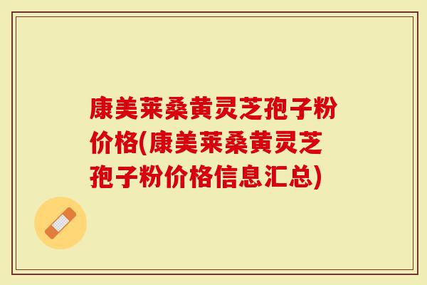 康美莱桑黄灵芝孢子粉价格(康美莱桑黄灵芝孢子粉价格信息汇总)