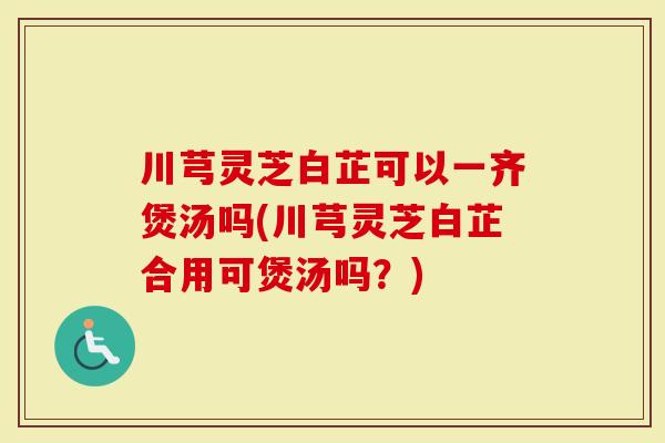川芎灵芝白芷可以一齐煲汤吗(川芎灵芝白芷合用可煲汤吗？)