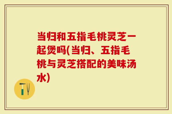 当归和五指毛桃灵芝一起煲吗(当归、五指毛桃与灵芝搭配的美味汤水)-第1张图片-灵芝大师 当归和五指毛桃灵芝一起煲吗(当归、五指毛桃与灵芝搭配的美味汤水)-第1张图片-灵芝大师
