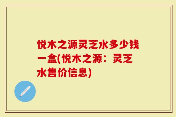 悦木之源灵芝水多少钱一盒(悦木之源：灵芝水售价信息)