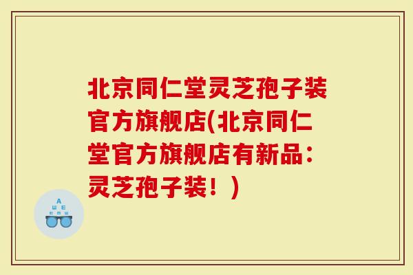 北京同仁堂灵芝孢子装官方旗舰店(北京同仁堂官方旗舰店有新品：灵芝孢子装！)