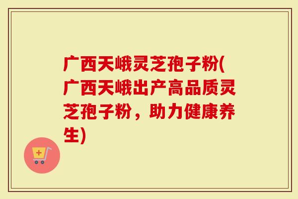 广西天峨灵芝孢子粉(广西天峨出产高品质灵芝孢子粉，助力健康养生)