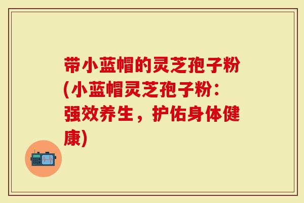 带小蓝帽的灵芝孢子粉(小蓝帽灵芝孢子粉：强效养生，护佑身体健康)