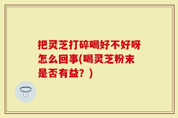 把灵芝打碎喝好不好呀怎么回事(喝灵芝粉末是否有益？)