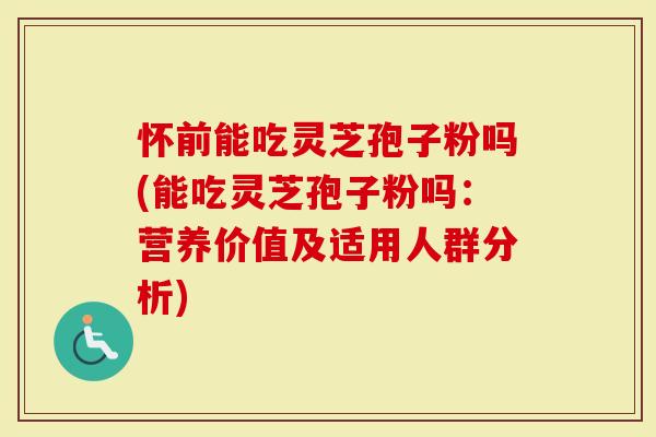 怀前能吃灵芝孢子粉吗(能吃灵芝孢子粉吗：营养价值及适用人群分析)