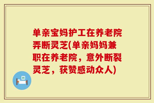 单亲宝妈护工在养老院弄断灵芝(单亲妈妈兼职在养老院，意外断裂灵芝，获赞感动众人)