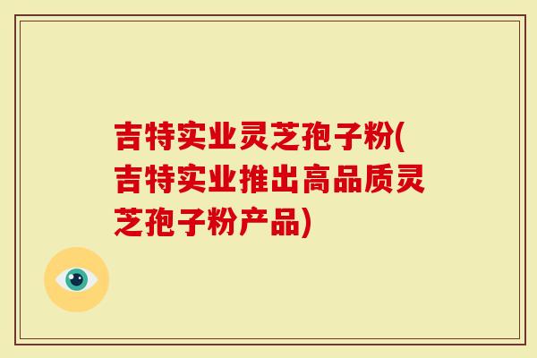 吉特实业灵芝孢子粉(吉特实业推出高品质灵芝孢子粉产品)