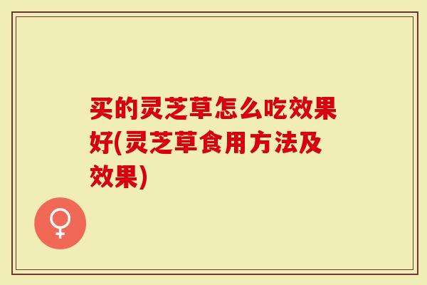买的灵芝草怎么吃效果好(灵芝草食用方法及效果)