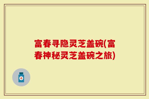 富春寻隐灵芝盖碗(富春神秘灵芝盖碗之旅)