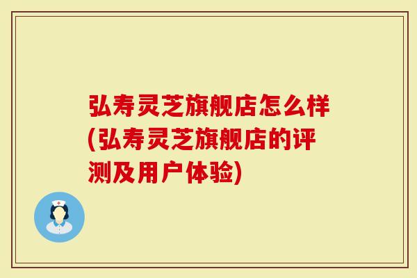 弘寿灵芝旗舰店怎么样(弘寿灵芝旗舰店的评测及用户体验)