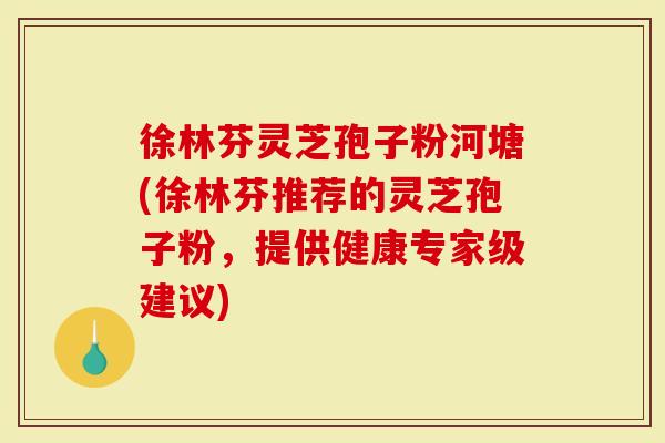 徐林芬灵芝孢子粉河塘(徐林芬推荐的灵芝孢子粉,提供健康专家级建议)-第1张图片-灵芝大师 徐林芬灵芝孢子粉河塘(徐林芬推荐的灵芝孢子粉,提供健康专家级建议)-第1张图片-灵芝大师