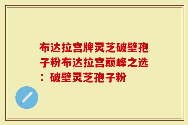 布达拉宫牌灵芝破壁孢子粉布达拉宫巅峰之选：破壁灵芝孢子粉