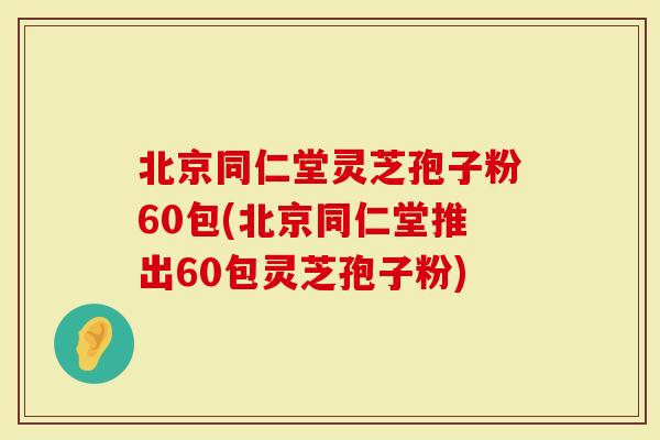北京同仁堂灵芝孢子粉60包(北京同仁堂推出60包灵芝孢子粉)