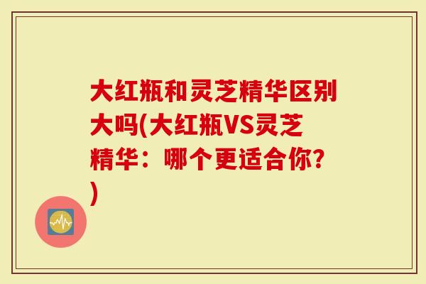 大红瓶和灵芝精华区别大吗(大红瓶VS灵芝精华：哪个更适合你？)
