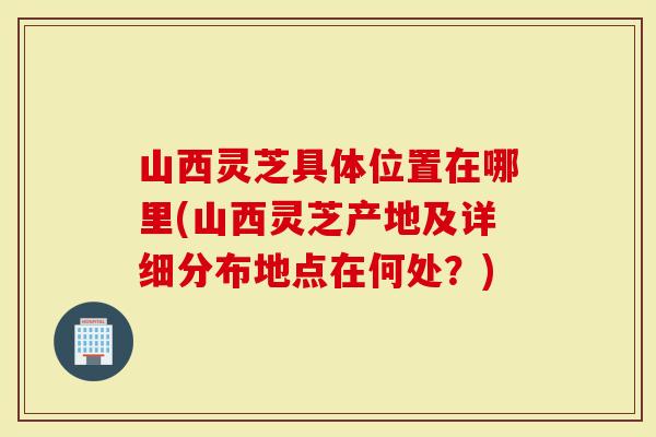 山西灵芝具体位置在哪里(山西灵芝产地及详细分布地点在何处？)