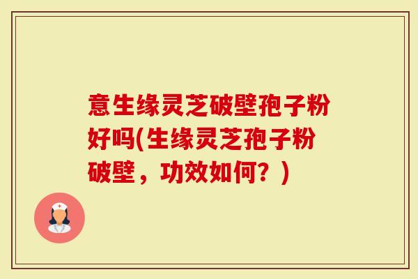 意生缘灵芝破壁孢子粉好吗(生缘灵芝孢子粉破壁，功效如何？)