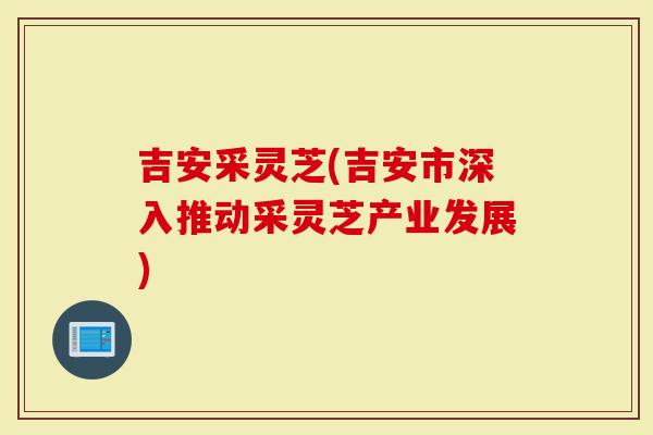 吉安采灵芝(吉安市深入推动采灵芝产业发展)