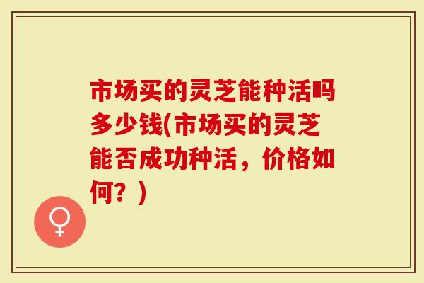 市场买的灵芝能种活吗多少钱(市场买的灵芝能否成功种活，价格如何？)