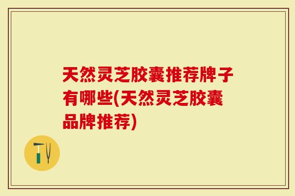 天然灵芝胶囊推荐牌子有哪些(天然灵芝胶囊品牌推荐)