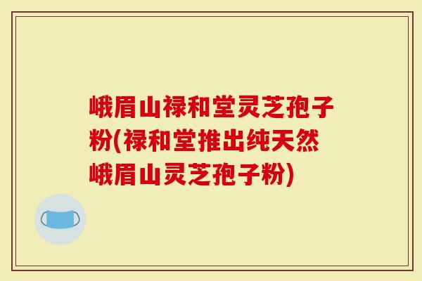 峨眉山禄和堂灵芝孢子粉(禄和堂推出纯天然峨眉山灵芝孢子粉)