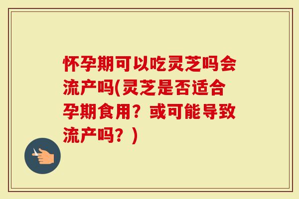 怀孕期可以吃灵芝吗会流产吗(灵芝是否适合孕期食用？或可能导致流产吗？)