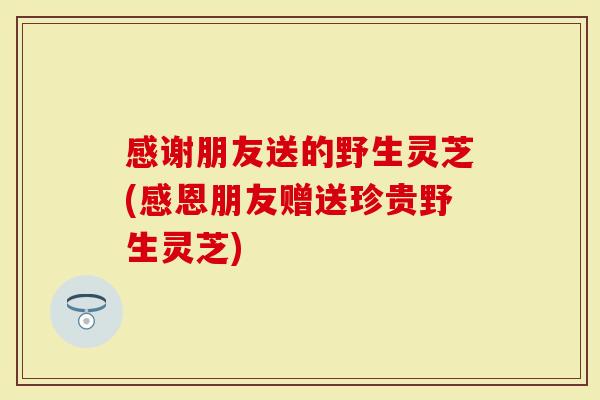 感谢朋友送的野生灵芝(感恩朋友赠送珍贵野生灵芝)