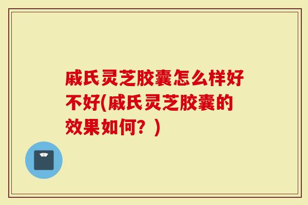 戚氏灵芝胶囊怎么样好不好(戚氏灵芝胶囊的效果如何？)