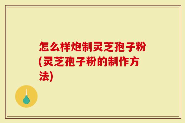 怎么样炮制灵芝孢子粉(灵芝孢子粉的制作方法)