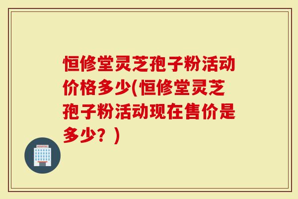 恒修堂灵芝孢子粉活动价格多少(恒修堂灵芝孢子粉活动现在售价是多少？)