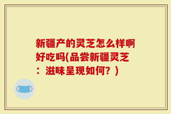 新疆产的灵芝怎么样啊好吃吗(品尝新疆灵芝：滋味呈现如何？)