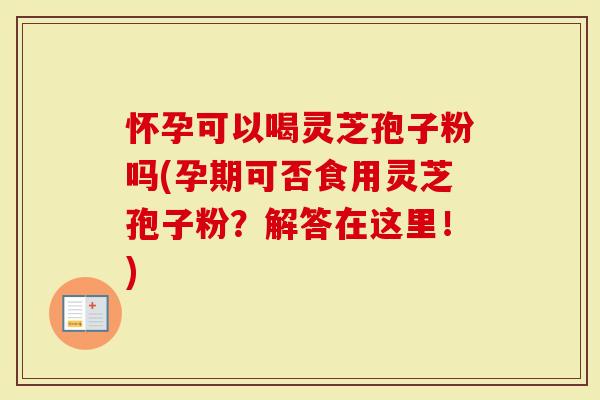 怀孕可以喝灵芝孢子粉吗(孕期可否食用灵芝孢子粉？解答在这里！)