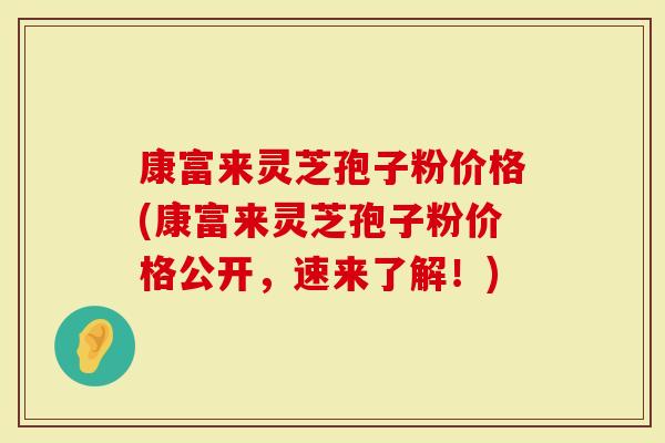 康富来灵芝孢子粉价格(康富来灵芝孢子粉价格公开，速来了解！)