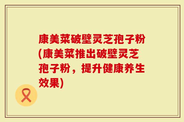 康美菜破壁灵芝孢子粉(康美菜推出破壁灵芝孢子粉，提升健康养生效果)