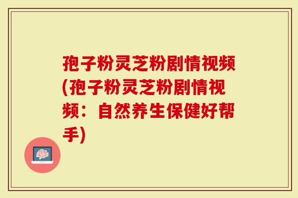 孢子粉灵芝粉剧情视频(孢子粉灵芝粉剧情视频：自然养生保健好帮手)