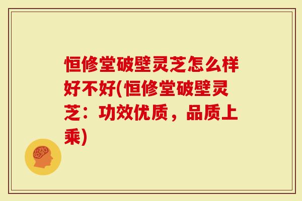 恒修堂破壁灵芝怎么样好不好(恒修堂破壁灵芝：功效优质，品质上乘)