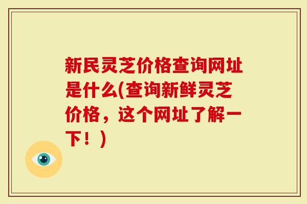 新民灵芝价格查询网址是什么(查询新鲜灵芝价格，这个网址了解一下！)