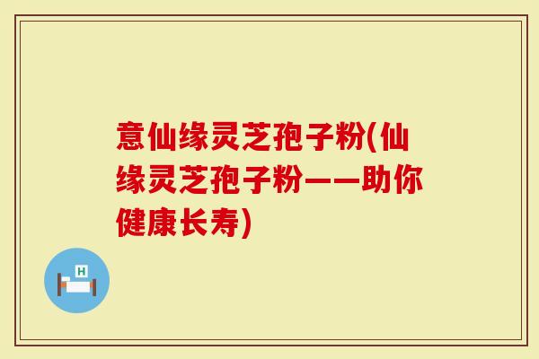 意仙缘灵芝孢子粉(仙缘灵芝孢子粉——助你健康长寿)