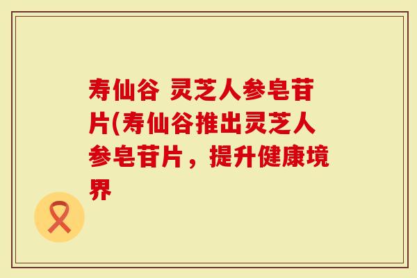 寿仙谷 灵芝人参皂苷片(寿仙谷推出灵芝人参皂苷片，提升健康境界
