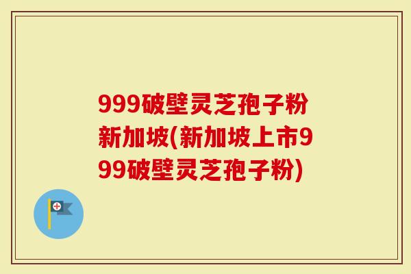 999破壁灵芝孢子粉新加坡(新加坡上市999破壁灵芝孢子粉)