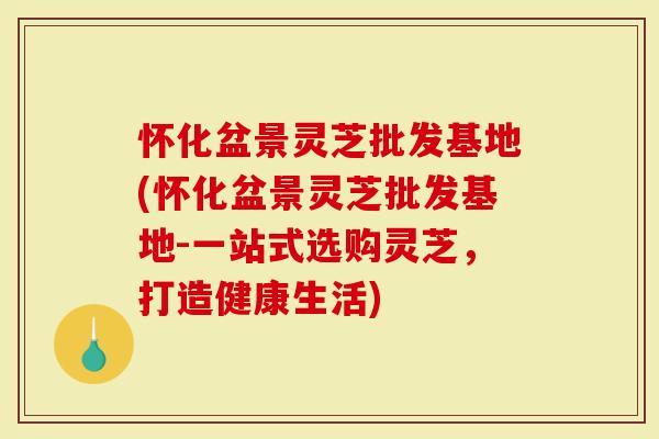 怀化盆景灵芝批发基地(怀化盆景灵芝批发基地-一站式选购灵芝，打造健康生活)
