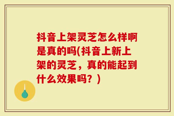 抖音上架灵芝怎么样啊是真的吗(抖音上新上架的灵芝，真的能起到什么效果吗？)