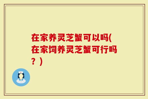 在家养灵芝蟹可以吗(在家饲养灵芝蟹可行吗?)-第1张图片-灵芝大师 在家养灵芝蟹可以吗(在家饲养灵芝蟹可行吗?)-第1张图片-灵芝大师