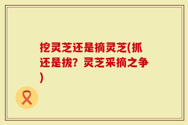 挖灵芝还是摘灵芝(抓还是拔？灵芝采摘之争)