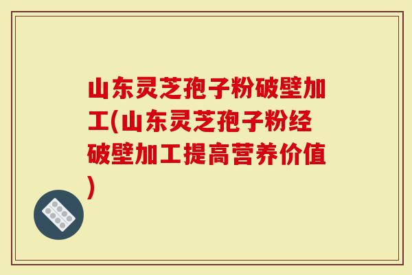 山东灵芝孢子粉破壁加工(山东灵芝孢子粉经破壁加工提高营养价值)