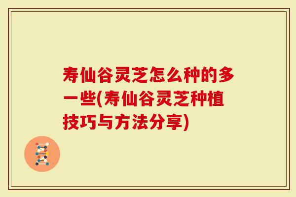 寿仙谷灵芝怎么种的多一些(寿仙谷灵芝种植技巧与方法分享)