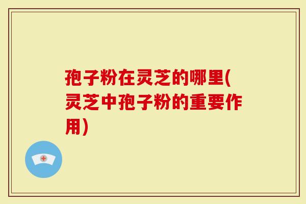 孢子粉在灵芝的哪里(灵芝中孢子粉的重要作用)