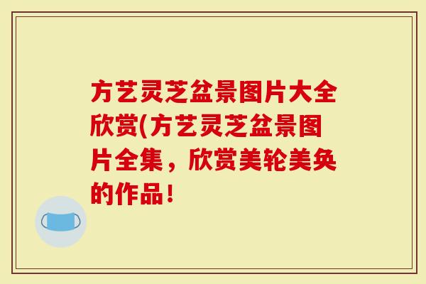 方艺灵芝盆景图片大全欣赏(方艺灵芝盆景图片全集，欣赏美轮美奂的作品！