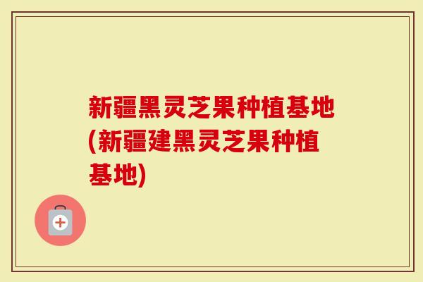 新疆黑灵芝果种植基地(新疆建黑灵芝果种植基地)