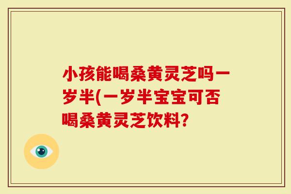 小孩能喝桑黄灵芝吗一岁半(一岁半宝宝可否喝桑黄灵芝饮料?-第1张图片-灵芝大师 小孩能喝桑黄灵芝吗一岁半(一岁半宝宝可否喝桑黄灵芝饮料?-第1张图片-灵芝大师