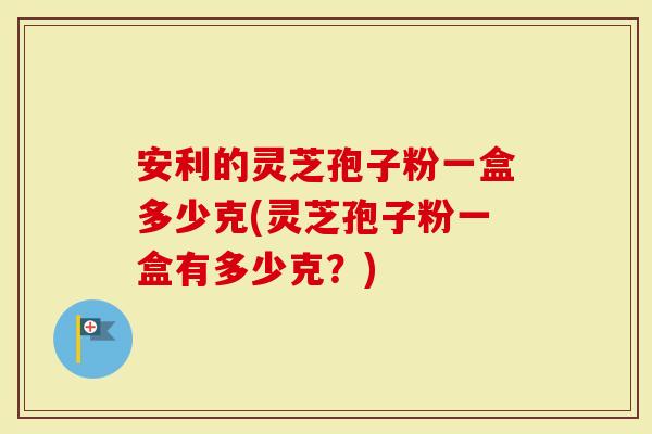 安利的灵芝孢子粉一盒多少克(灵芝孢子粉一盒有多少克？)